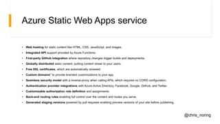 Azure Static Web Apps service
• Web hosting for static content like HTML, CSS, JavaScript, and images.
• Integrated API support provided by Azure Functions.
• First-party GitHub integration where repository changes trigger builds and deployments.
• Globally distributed static content, putting content closer to your users.
• Free SSL certificates, which are automatically renewed.
• Custom domains* to provide branded customizations to your app.
• Seamless security model with a reverse-proxy when calling APIs, which requires no CORS configuration.
• Authentication provider integrations with Azure Active Directory, Facebook, Google, GitHub, and Twitter.
• Customizable authorization role definition and assignments.
• Back-end routing rules enabling full control over the content and routes you serve.
• Generated staging versions powered by pull requests enabling preview versions of your site before publishing.
@chris_noring
 