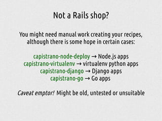 Not a Rails shop?
You might need manual work creating your recipes,
although there is some hope in certain cases:
capistrano-node-deploy Node.js apps→
capistrano-virtualenv virtualenv python apps→
capistrano-django Django apps→
capistrano-go Go apps→
Caveat emptor! Might be old, untested or unsuitable
 