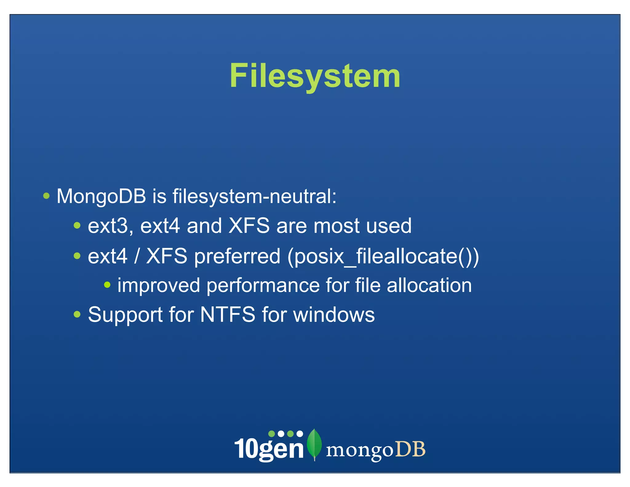 Filesystem


• MongoDB is filesystem-neutral:
   • ext3, ext4 and XFS are most used
   • ext4 / XFS preferred (posix_fileallocate())
      • improved performance for file allocation
   • Support for NTFS for windows
 