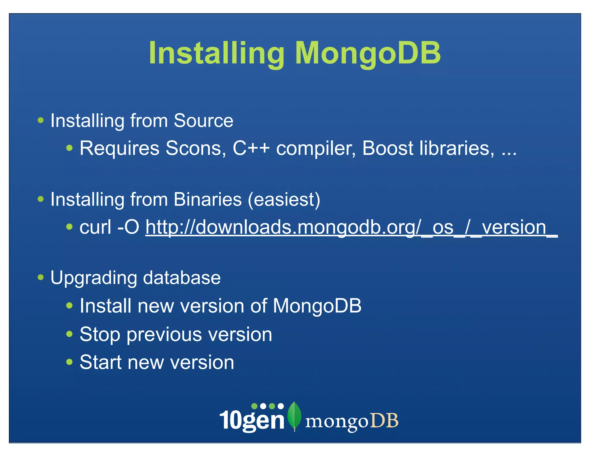 Installing MongoDB

• Installing from Source
   • Requires Scons, C++ compiler, Boost libraries, ...

• Installing from Binaries (easiest)
   • curl -O http://downloads.mongodb.org/_os_/_version_
• Upgrading database
   • Install new version of MongoDB
   • Stop previous version
   • Start new version
 