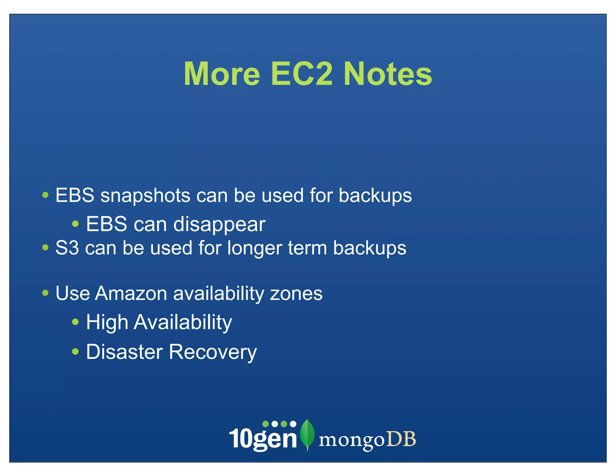 More EC2 Notes


• EBS snapshots can be used for backups
   • EBS can disappear
• S3 can be used for longer term backups
• Use Amazon availability zones
   • High Availability
   • Disaster Recovery
 