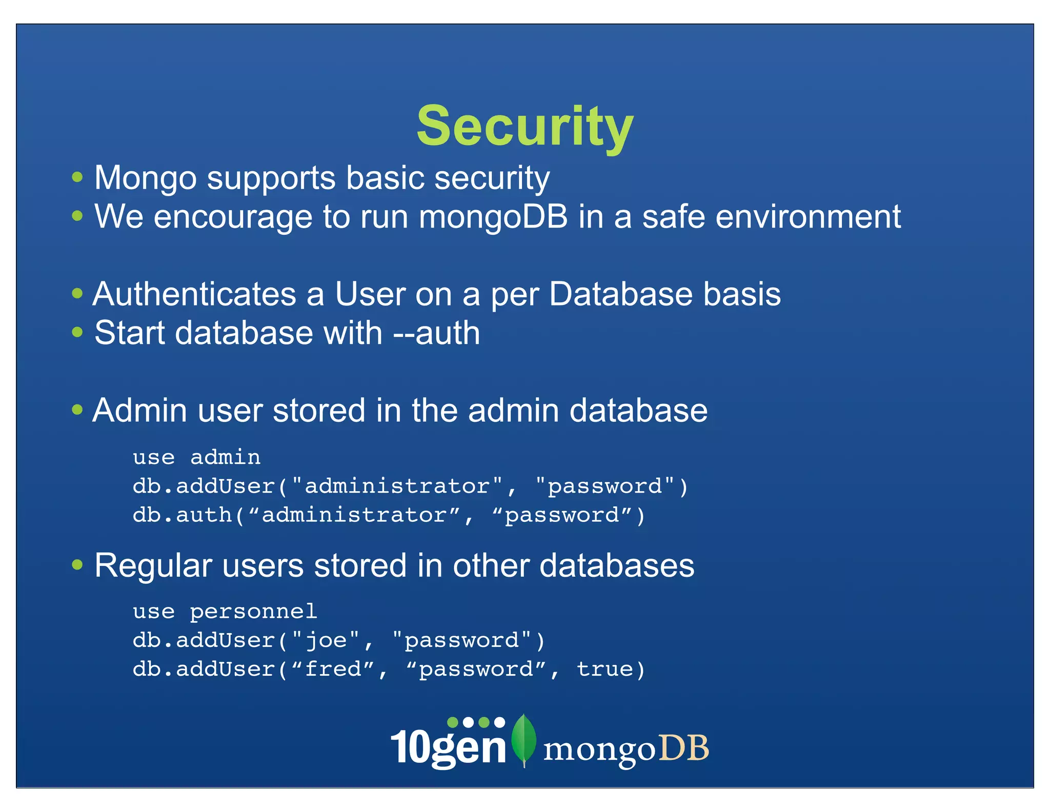 Security
• Mongo supports basic security
• We encourage to run mongoDB in a safe environment
• Authenticates a User on a per Database basis
• Start database with --auth
• Admin user stored in the admin database
    use admin
    db.addUser("administrator", "password")
    db.auth(“administrator”, “password”)

• Regular users stored in other databases
    use personnel
    db.addUser("joe", "password")
    db.addUser(“fred”, “password”, true)
 