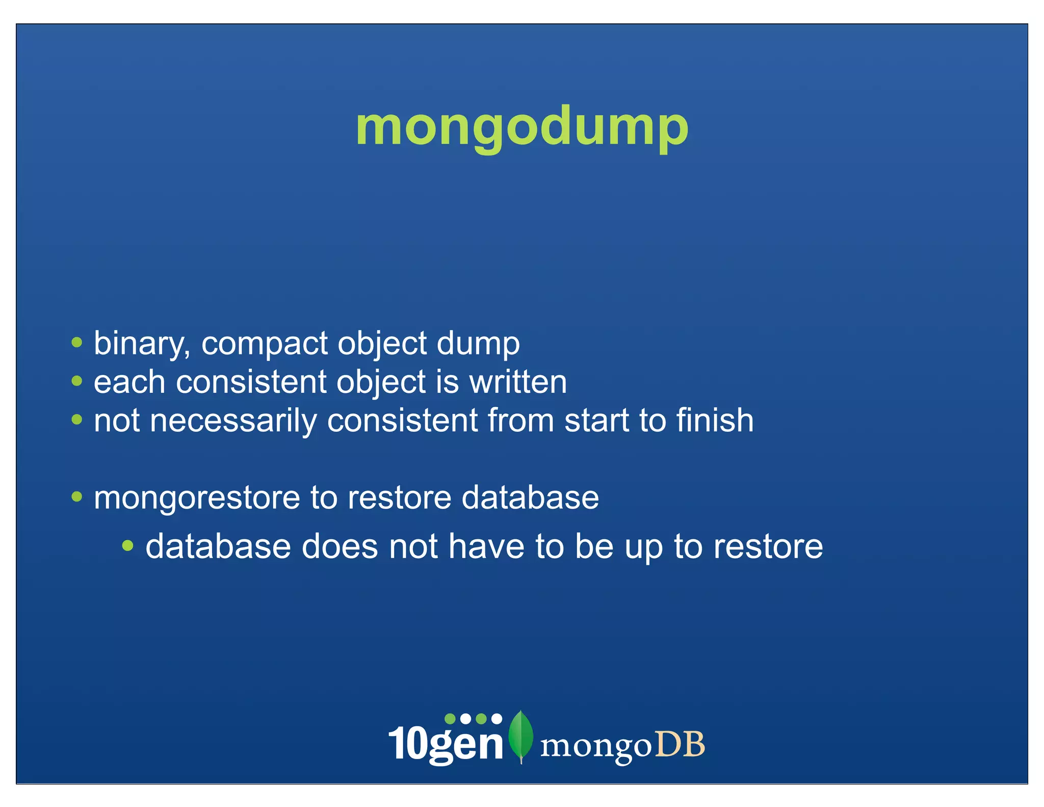 mongodump


• binary, compact object dump
• each consistent object is written
• not necessarily consistent from start to finish
• mongorestore to restore database
   • database does not have to be up to restore
 