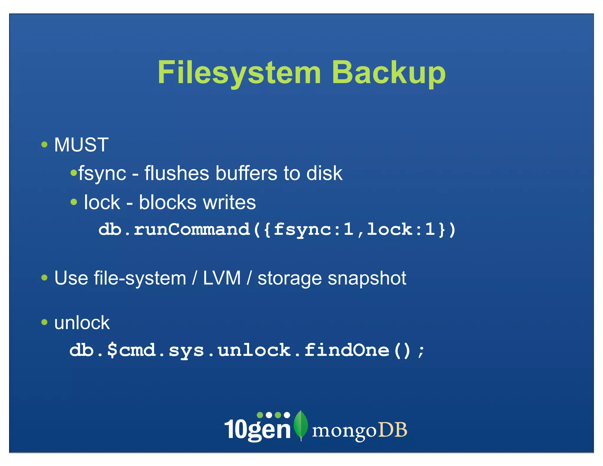 Filesystem Backup

• MUST
   •fsync - flushes buffers to disk
   • lock - blocks writes
      db.runCommand({fsync:1,lock:1})

• Use file-system / LVM / storage snapshot
• unlock
   db.$cmd.sys.unlock.findOne();
 