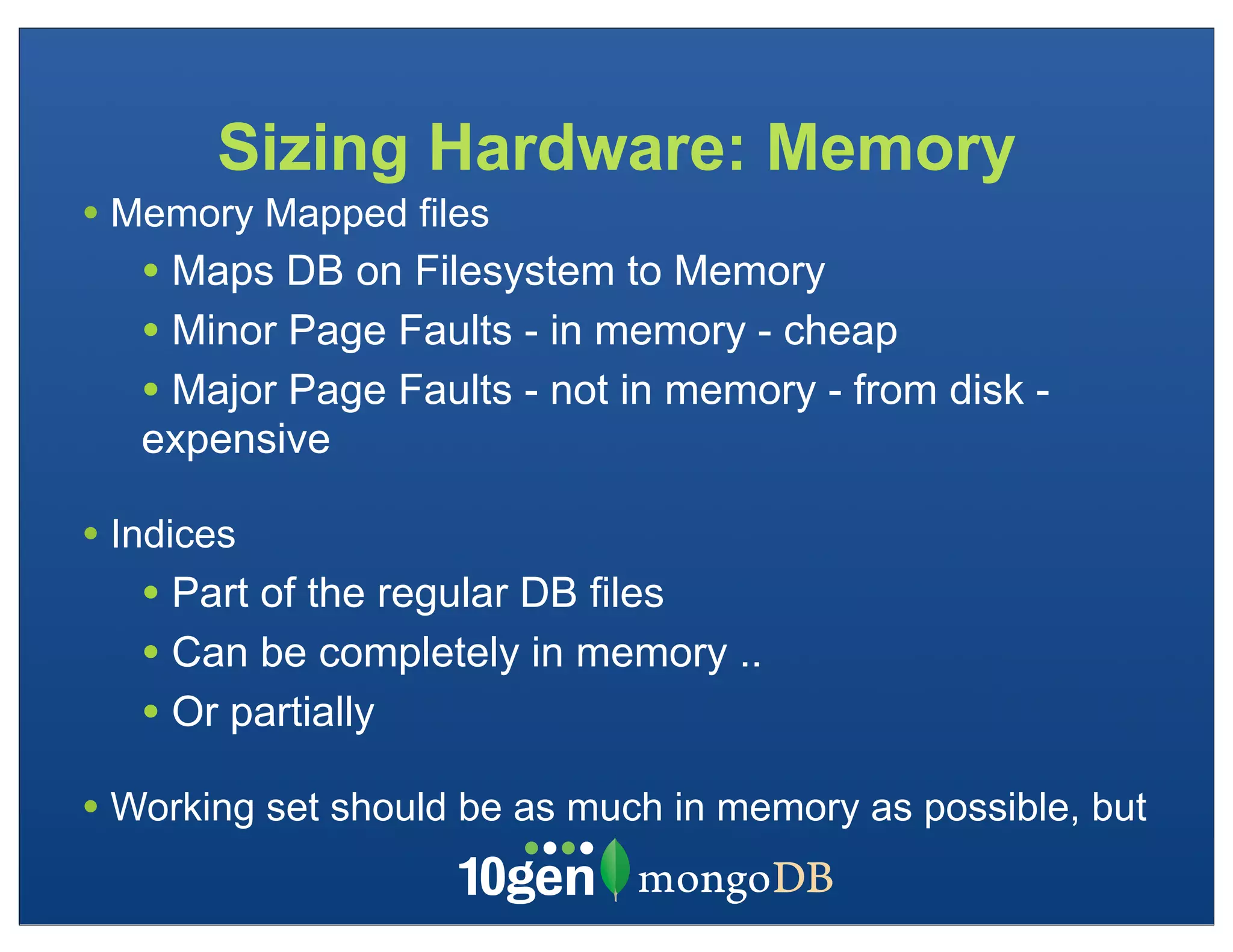 Sizing Hardware: Memory
• Memory Mapped files
   • Maps DB on Filesystem to Memory
   • Minor Page Faults - in memory - cheap
   • Major Page Faults - not in memory - from disk -
   expensive

• Indices
   • Part of the regular DB files
   • Can be completely in memory ..
   • Or partially
• Working set should be as much in memory as possible, but
 
