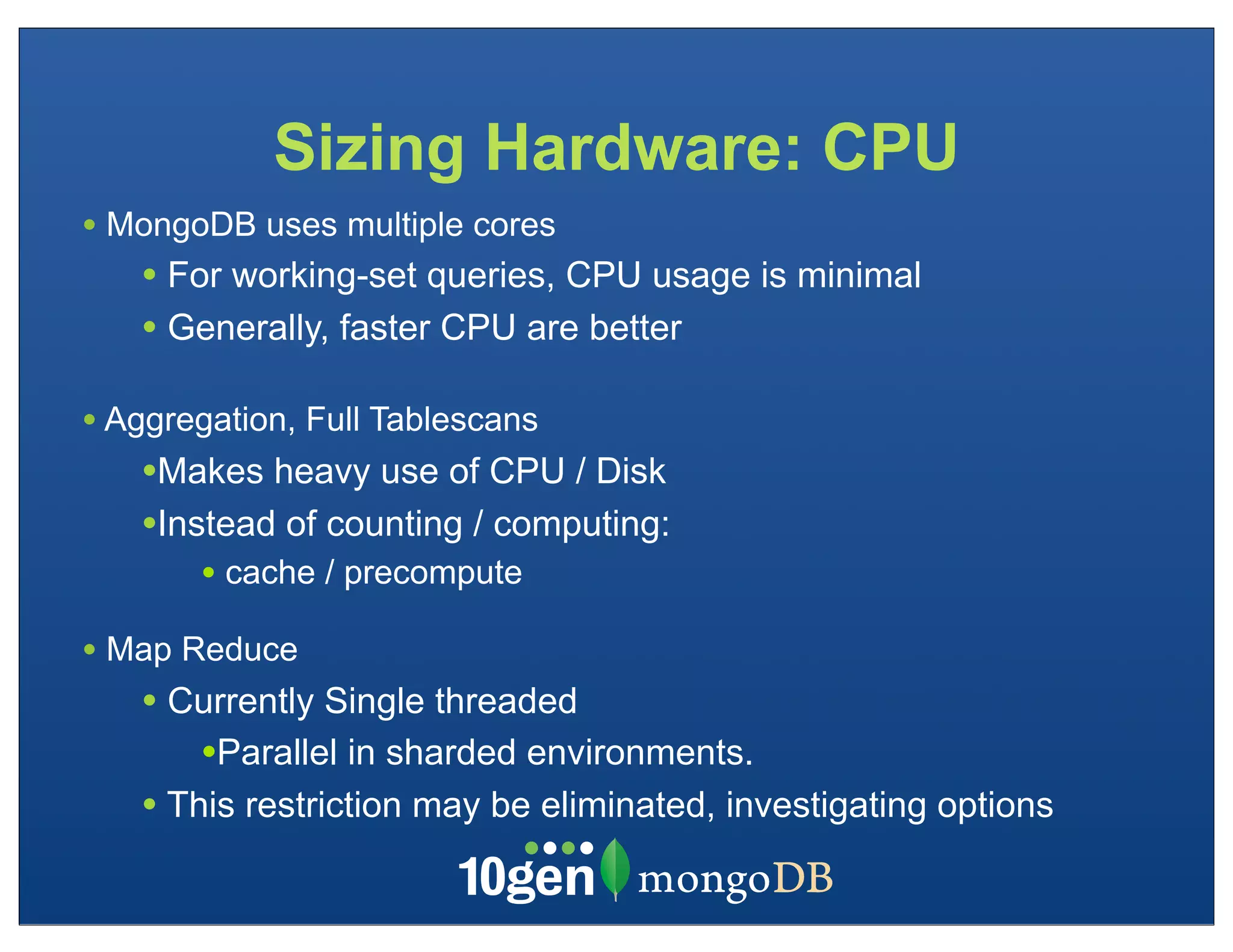 Sizing Hardware: CPU
• MongoDB uses multiple cores
   • For working-set queries, CPU usage is minimal
   • Generally, faster CPU are better

• Aggregation, Full Tablescans
   •Makes heavy use of CPU / Disk
   •Instead of counting / computing:
       • cache / precompute
• Map Reduce
   • Currently Single threaded
       •Parallel in sharded environments.
   • This restriction may be eliminated, investigating options
 