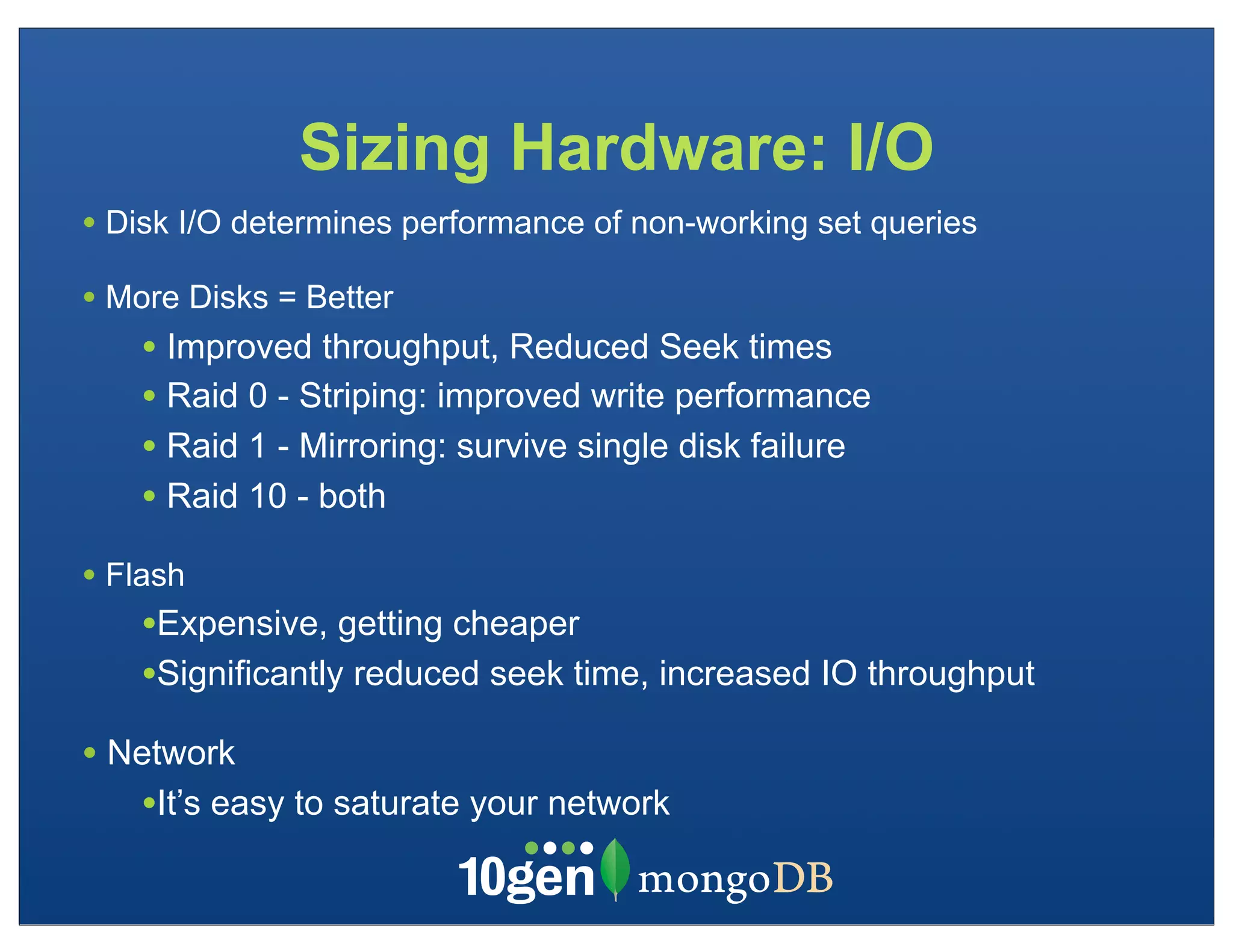 Sizing Hardware: I/O
• Disk I/O determines performance of non-working set queries
• More Disks = Better
    • Improved throughput, Reduced Seek times
    • Raid 0 - Striping: improved write performance
    • Raid 1 - Mirroring: survive single disk failure
    • Raid 10 - both
• Flash
    •Expensive, getting cheaper
    •Significantly reduced seek time, increased IO throughput
• Network
   •It’s easy to saturate your network
 