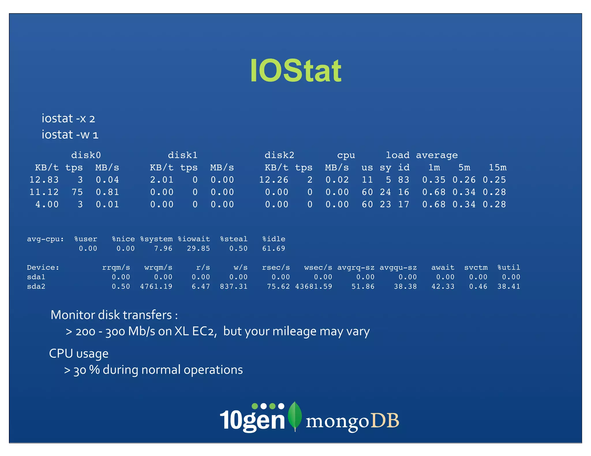 IOStat
   iostat	
  -­‐x	
  2
   iostat	
  -­‐w	
  1
            disk0                      disk1                         disk2                cpu             load average
 KB/t      tps MB/s                 KB/t tps         MB/s            KB/t tps           MB/s       us    sy id   1m    5m 15m
12.83        3 0.04                 2.01   0         0.00           12.26   2           0.02       11     5 83 0.35 0.26 0.25
11.12       75 0.81                 0.00   0         0.00            0.00   0           0.00       60    24 16 0.68 0.34 0.28
 4.00        3 0.01                 0.00   0         0.00            0.00   0           0.00       60    23 17 0.68 0.34 0.28


avg-cpu:     %user         %nice %system %iowait        %steal       %idle
              0.00          0.00    7.96   29.85          0.50       61.69

Device:                  rrqm/s    wrqm/s       r/s        w/s       rsec/s   wsec/s avgrq-sz avgqu-sz           await   svctm   %util
sda1                       0.00      0.00      0.00       0.00         0.00     0.00     0.00     0.00            0.00    0.00    0.00
sda2                       0.50   4761.19      6.47     837.31        75.62 43681.59    51.86    38.38           42.33    0.46   38.41


     Monitor	
  disk	
  transfers	
  :	
  
       >	
  200	
  -­‐	
  300	
  Mb/s	
  on	
  XL	
  EC2,	
  	
  but	
  your	
  mileage	
  may	
  vary
     CPU	
  usage
       >	
  30	
  %	
  during	
  normal	
  operations	
  
 