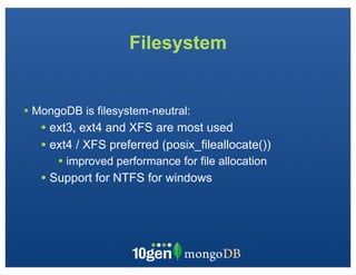 Filesystem


• MongoDB is filesystem-neutral:
   • ext3, ext4 and XFS are most used
   • ext4 / XFS preferred (posix_fileallocate())
      • improved performance for file allocation
   • Support for NTFS for windows
 
