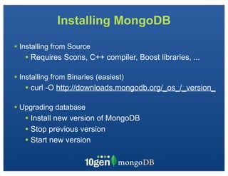 Installing MongoDB

• Installing from Source
   • Requires Scons, C++ compiler, Boost libraries, ...

• Installing from Binaries (easiest)
   • curl -O http://downloads.mongodb.org/_os_/_version_
• Upgrading database
   • Install new version of MongoDB
   • Stop previous version
   • Start new version
 