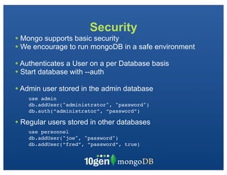 Security
• Mongo supports basic security
• We encourage to run mongoDB in a safe environment
• Authenticates a User on a per Database basis
• Start database with --auth
• Admin user stored in the admin database
    use admin
    db.addUser("administrator", "password")
    db.auth(“administrator”, “password”)

• Regular users stored in other databases
    use personnel
    db.addUser("joe", "password")
    db.addUser(“fred”, “password”, true)
 