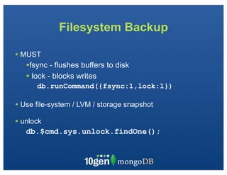Filesystem Backup

• MUST
   •fsync - flushes buffers to disk
   • lock - blocks writes
      db.runCommand({fsync:1,lock:1})

• Use file-system / LVM / storage snapshot
• unlock
   db.$cmd.sys.unlock.findOne();
 