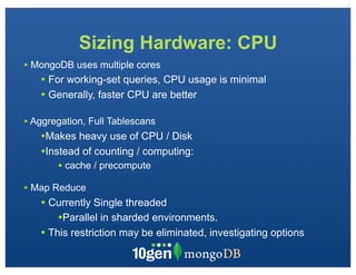 Sizing Hardware: CPU
• MongoDB uses multiple cores
   • For working-set queries, CPU usage is minimal
   • Generally, faster CPU are better

• Aggregation, Full Tablescans
   •Makes heavy use of CPU / Disk
   •Instead of counting / computing:
       • cache / precompute
• Map Reduce
   • Currently Single threaded
       •Parallel in sharded environments.
   • This restriction may be eliminated, investigating options
 