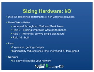 Sizing Hardware: I/O
• Disk I/O determines performance of non-working set queries
• More Disks = Better
    • Improved throughput, Reduced Seek times
    • Raid 0 - Striping: improved write performance
    • Raid 1 - Mirroring: survive single disk failure
    • Raid 10 - both
• Flash
    •Expensive, getting cheaper
    •Significantly reduced seek time, increased IO throughput
• Network
   •It’s easy to saturate your network
 