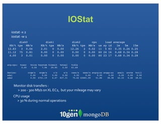 IOStat
   iostat	
  -­‐x	
  2
   iostat	
  -­‐w	
  1
            disk0                      disk1                         disk2                cpu             load average
 KB/t      tps MB/s                 KB/t tps         MB/s            KB/t tps           MB/s       us    sy id   1m    5m 15m
12.83        3 0.04                 2.01   0         0.00           12.26   2           0.02       11     5 83 0.35 0.26 0.25
11.12       75 0.81                 0.00   0         0.00            0.00   0           0.00       60    24 16 0.68 0.34 0.28
 4.00        3 0.01                 0.00   0         0.00            0.00   0           0.00       60    23 17 0.68 0.34 0.28


avg-cpu:     %user         %nice %system %iowait        %steal       %idle
              0.00          0.00    7.96   29.85          0.50       61.69

Device:                  rrqm/s    wrqm/s       r/s        w/s       rsec/s   wsec/s avgrq-sz avgqu-sz           await   svctm   %util
sda1                       0.00      0.00      0.00       0.00         0.00     0.00     0.00     0.00            0.00    0.00    0.00
sda2                       0.50   4761.19      6.47     837.31        75.62 43681.59    51.86    38.38           42.33    0.46   38.41


     Monitor	
  disk	
  transfers	
  :	
  
       >	
  200	
  -­‐	
  300	
  Mb/s	
  on	
  XL	
  EC2,	
  	
  but	
  your	
  mileage	
  may	
  vary
     CPU	
  usage
       >	
  30	
  %	
  during	
  normal	
  operations	
  
 