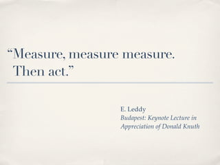 “Measure, measure measure.
 Then act.”

                 E. Leddy
                 Budapest: Keynote Lecture in
                 Appreciation of Donald Knuth
 