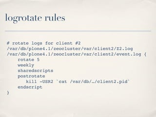 logrotate rules

# rotate logs for client #2
/var/db/plone4.1/zeocluster/var/client2/Z2.log
/var/db/plone4.1/zeocluster/var/client2/event.log {
    rotate 5
    weekly
    sharedscripts
    postrotate
       kill -USR2 `cat /var/db/…/client2.pid`
    endscript
}
 