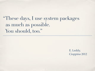 “These days, I use system packages
 as much as possible.
 You should, too.”


                             E. Leddy,
                             Cioppino 2012
 