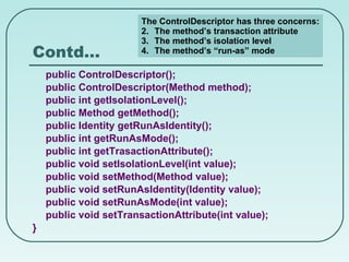 Contd… public ControlDescriptor(); public ControlDescriptor(Method method); public int getIsolationLevel(); public Method getMethod(); public Identity getRunAsIdentity(); public int getRunAsMode(); public int getTrasactionAttribute(); public void setIsolationLevel(int value); public void setMethod(Method value); public void setRunAsIdentity(Identity value); public void setRunAsMode(int value); public void setTransactionAttribute(int value); } The ControlDescriptor has three concerns: The method’s transaction attribute The method’s isolation level The method’s “run-as” mode 
