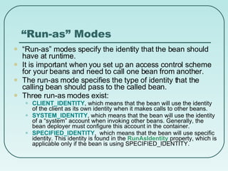 “ Run-as” Modes “ Run-as” modes specify the identity that the bean should have at runtime.  It is important when you set up an access control scheme for your beans and need to call one bean from another.  The run-as mode specifies the type of identity that the calling bean should pass to the called bean. Three run-as modes exist: CLIENT_IDENTITY , which means that the bean will use the identity of the client as its own identity when it makes calls to other beans. SYSTEM_IDENTITY , which means that the bean will use the identity of a “system” account when invoking other beans. Generally, the bean deployer must configure this account in the container. SPECIFIED_IDENTITY ,  which means that the bean will use specific identity. This identity is found in the  RunAsIdentity  property, which is applicable only if the bean is using SPECIFIED_IDENTITY. 