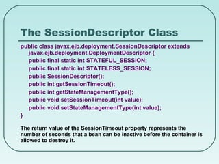 The SessionDescriptor Class public class javax.ejb.deployment.SessionDescriptor extends javax.ejb.deployment.DeploymentDescriptor { public final static int STATEFUL_SESSION; public final static int STATELESS_SESSION; public SessionDescriptor(); public int getSessionTimeout(); public int getStateManagementType(); public void setSessionTimeout(int value); public void setStateManagementType(int value); } The return value of the SessionTimeout property represents the number of seconds that a bean can be inactive before the container is allowed to destroy it. 