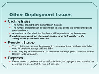 Other Deployment Issues Caching Issues The number of Entity beans to maintain in the pool The number of instances of a session bean to allow before the container begins to passivate beans. A time interval after which inactive beans will be passivated by the container Consider implementation’s documentation for more inoformation on the configuration parameters available. Persistent Storage The container may require the deployer to create a particular database table to be used for persistent storage of Entity EJBs.  It also may require information about the mechanism employed to passivate stateful Session EJBs temporarily. Properties If environment properties must be set for the bean, the deployer should examine the properties and ensure that they are set correctly. 