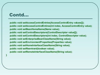 Contd… public void setAccessControlEntries(AccessControlEntry values[]); public void setAccessControlEntires(int index, AccessControlEntry value); public void setBeanHomeName(Name value); public void setControlDescriptors(ControlDescriptor value[]); public void setControlDescriptors(int index, ControlDescriptor value); public void setEnterpriseBeanClassName(String value); public void setEnvironmentProperties(Properties value); public void setHomeInterfaceClassName(String value); public void setReentrant(boolean value); public void setRemoteInterfaceClassName(String value); } 