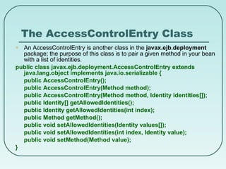 The AccessControlEntry Class An AccessControlEntry is another class in the  javax.ejb.deployment  package; the purpose of this class is to pair a given method in your bean with a list of identities. public class javax.ejb.deployment.AccessControlEntry extends java.lang.object implements java.io.serializable { public AccessControlEntry(); public AccessControlEntry(Method method); public AccessControlEntry(Method method, Identity identities[]); public Identity[] getAllowedIdentities(); public Identity getAllowedIdentities(int index); public Method getMethod(); public void setAllowedIdentities(Identity values[]); public void setAllowedIdentities(int index, Identity value); public void setMethod(Method value); } 