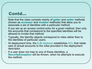 Contd… Note that the class consists mainly of  getter   and  setter  methods (known as  accessor   and  mutator  methods) that allow you to associate a set of identities with a particular method. If you set up an access control entry for a given method, then only the accounts that correspond to the specified identities will be allowed to invoke that method. Typically, the Identity objects correspond to roles rather than to the identities of particular users.  At deployment time, the  EJB deployer  establishes  ACL  that relate sets of actual accounts to the roles provided in the deployment descriptor. If a user does not map to one of these identities, a  SecurityException  will be thrown, when he attempts to execute the method. 