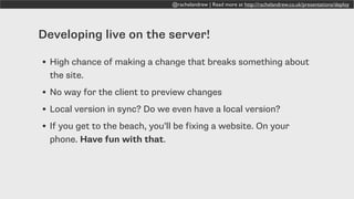 @rachelandrew | Read more at http://rachelandrew.co.uk/presentations/deploy
Developing live on the server!
• High chance of making a change that breaks something about
the site.
• No way for the client to preview changes
• Local version in sync? Do we even have a local version?
• If you get to the beach, you’ll be fixing a website. On your
phone. Have fun with that.
 