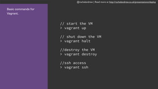 @rachelandrew | Read more at http://rachelandrew.co.uk/presentations/deploy
Basic commands for
Vagrant.
// start the VM
> vagrant up
// shut down the VM
> vagrant halt
//destroy the VM
> vagrant destroy
//ssh access
> vagrant ssh
 
