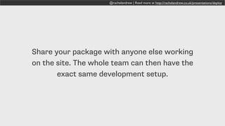 @rachelandrew | Read more at http://rachelandrew.co.uk/presentations/deploy
Share your package with anyone else working
on the site. The whole team can then have the
exact same development setup.
 