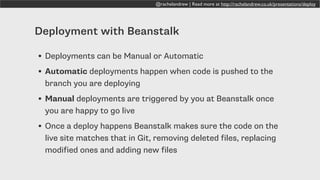 @rachelandrew | Read more at http://rachelandrew.co.uk/presentations/deploy
Deployment with Beanstalk
• Deployments can be Manual or Automatic
• Automatic deployments happen when code is pushed to the
branch you are deploying
• Manual deployments are triggered by you at Beanstalk once
you are happy to go live
• Once a deploy happens Beanstalk makes sure the code on the
live site matches that in Git, removing deleted files, replacing
modified ones and adding new files
 