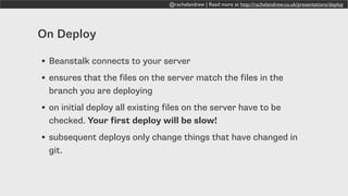 @rachelandrew | Read more at http://rachelandrew.co.uk/presentations/deploy
On Deploy
• Beanstalk connects to your server
• ensures that the files on the server match the files in the
branch you are deploying
• on initial deploy all existing files on the server have to be
checked. Your first deploy will be slow!
• subsequent deploys only change things that have changed in
git.
 