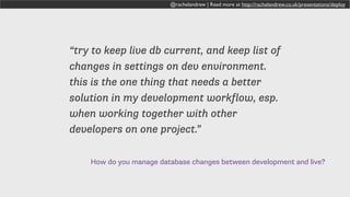 How do you manage database changes between development and live?
“try to keep live db current, and keep list of
changes in settings on dev environment.
this is the one thing that needs a better
solution in my development workflow, esp.
when working together with other
developers on one project.”
@rachelandrew | Read more at http://rachelandrew.co.uk/presentations/deploy
 