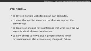 @rachelandrew | Read more at http://rachelandrew.co.uk/presentations/deploy
We need …
• to develop multiple websites on our own computer.
• to know that our live server and local server support the
same things.
• to deploy our site and have confidence that what is on the live
server is identical to our local version.
• to allow clients to view a site in progress during initial
development and also when making changes in future.
 