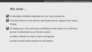 @rachelandrew | Read more at http://rachelandrew.co.uk/presentations/deploy
We need …
to develop multiple websites on our own computer
to know that our live server and local server support the same
things
to deploy our site and have confidence that what is on the live
server is identical to our local version
to allow clients to view a site in progress
to leave work early and go to the beach.
 