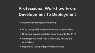 Professional Workflow From
Development To Deployment
• Why using FTP to move files live is a bad idea
• Creating simple local dev environments for PHP
• Getting your code into a remotely hosted git
repository
• Deploying using a deployment service
A beginner level session covering:
 