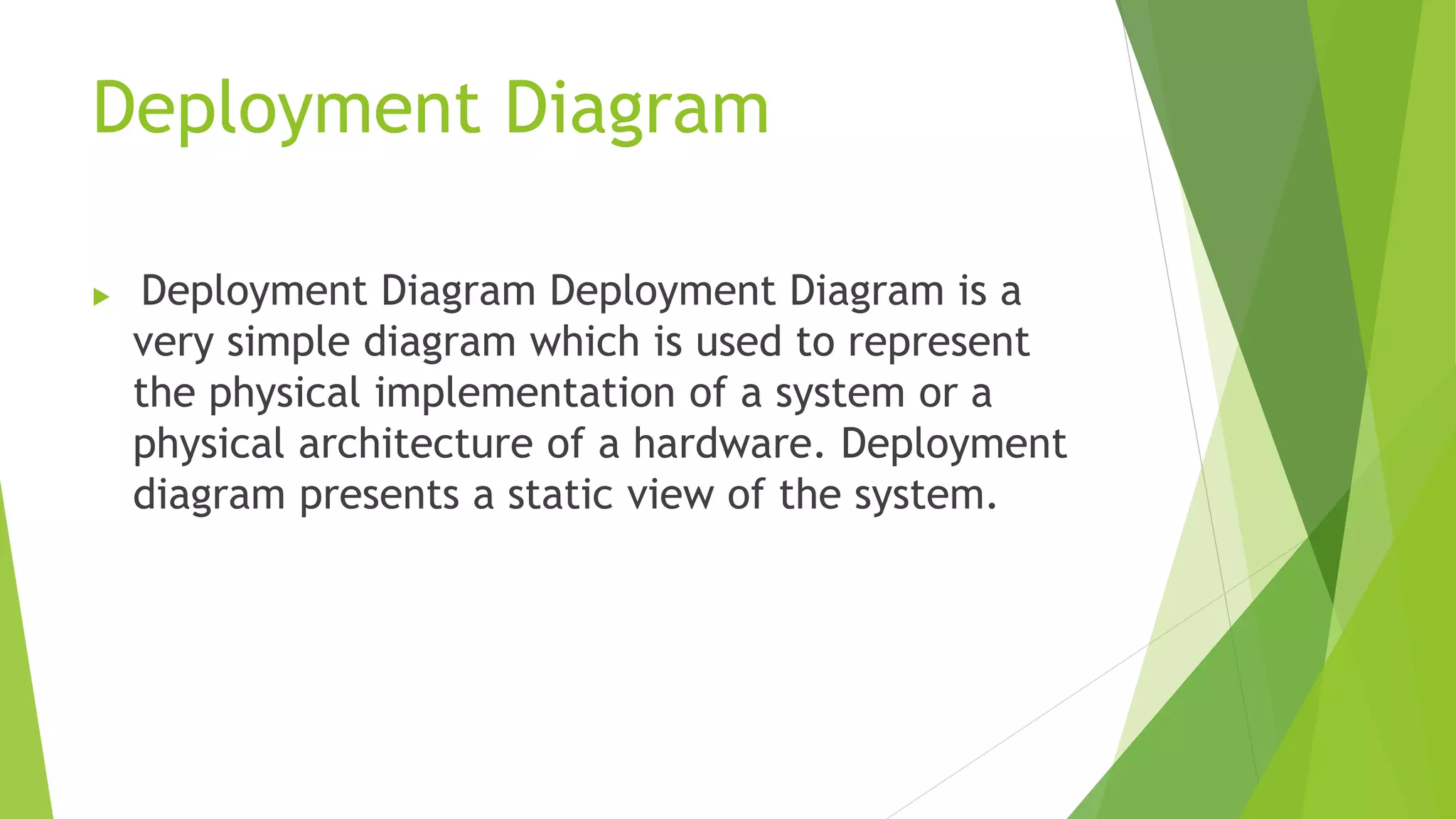 Deployment Diagram
Deployment Diagram Deployment Diagram is a
very simple diagram which is used to represent
the physical implementation of a system or a
physical architecture of a hardware. Deployment
diagram presents a static view of the system.