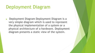 Deployment Diagram
 Deployment Diagram Deployment Diagram is a
very simple diagram which is used to represent
the physical implementation of a system or a
physical architecture of a hardware. Deployment
diagram presents a static view of the system.
 