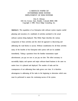 1
A RESOUCE PAPER OF
ENTERPRISE–WIDE SYSTEM
DEPLOYMENT OF EDM SYSTEMS
Glen B. Alleman
3101 Iris Avenue, Suite, Boulder, Colorado 80301–1900
Copyright © 1999, Niwot Ridge Consulting, Inc.
ABSTRACT. The acquisition of an Enterprise–wide software system requires careful
planning and execution of a multitude of activities unrelated to the actual
software systems being deployed. This White Paper describes the various
components of these activities and the check list approach to discovering and
addressing the road blocks to success. Without consideration for all these activities
many of the benefits of the Enterprise–wide system will not be available
immediately. Taking a quotation from the familiar transmission repair
advertisement, you pay me now or you pay me later. The effort necessary to
successfully deploy and operate and major software–based business is the same no
matter how it is planned and deployed. The number of tasks and the
consequences of not addressing these tasks grows over time. It is therefore
advantageous to addressing all the tasks in the beginning to determine which ones
must be performed to assure the continuing success of the system.
 