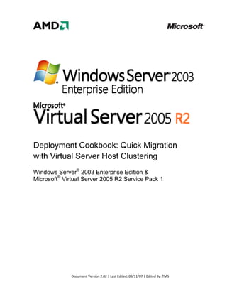  
     
     
     
     
     
     
     




Deployment Cookbook: Quick Migration
with Virtual Server Host Clustering
Windows Server® 2003 Enterprise Edition &
Microsoft® Virtual Server 2005 R2 Service Pack 1

     




              Document Version 2.02 | Last Edited: 09/11/07 | Edited By: TMS 
 