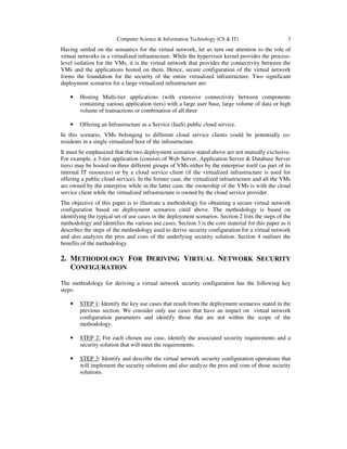 Computer Science & Information Technology (CS & IT) 3
Having settled on the semantics for the virtual network, let us turn our attention to the role of
virtual networks in a virtualized infrastructure. While the hypervisor kernel provides the process-
level isolation for the VMs, it is the virtual network that provides the connectivity between the
VMs and the applications hosted on them. Hence, secure configuration of the virtual network
forms the foundation for the security of the entire virtualized infrastructure. Two significant
deployment scenarios for a large virtualized infrastructure are:
• Hosting Multi-tier applications (with extensive connectivity between components
containing various application tiers) with a large user base, large volume of data or high
volume of transactions or combination of all three
• Offering an Infrastructure as a Service (IaaS) public cloud service.
In this scenario, VMs belonging to different cloud service clients could be potentially co-
residents in a single virtualized host of the infrastructure.
It must be emphasized that the two deployment scenarios stated above are not mutually exclusive.
For example, a 3-tier application (consists of Web Server, Application Server & Database Server
tiers) may be hosted on three different groups of VMs either by the enterprise itself (as part of its
internal IT resources) or by a cloud service client (if the virtualized infrastructure is used for
offering a public cloud service). In the former case, the virtualized infrastructure and all the VMs
are owned by the enterprise while in the latter case, the ownership of the VMs is with the cloud
service client while the virtualized infrastructure is owned by the cloud service provider.
The objective of this paper is to illustrate a methodology for obtaining a secure virtual network
configuration based on deployment scenarios cited above. The methodology is based on
identifying the typical set of use cases in the deployment scenarios. Section 2 lists the steps of the
methodology and identifies the various use cases. Section 3 is the core material for this paper as it
describes the steps of the methodology used to derive security configuration for a virtual network
and also analyzes the pros and cons of the underlying security solution. Section 4 outlines the
benefits of the methodology.
2. METHODOLOGY FOR DERIVING VIRTUAL NETWORK SECURITY
CONFIGURATION
The methodology for deriving a virtual network security configuration has the following key
steps:
• STEP 1: Identify the key use cases that result from the deployment scenarios stated in the
previous section. We consider only use cases that have an impact on virtual network
configuration parameters and identify those that are not within the scope of the
methodology.
• STEP 2: For each chosen use case, identify the associated security requirements and a
security solution that will meet the requirements.
• STEP 3: Identify and describe the virtual network security configuration operations that
will implement the security solutions and also analyze the pros and cons of those security
solutions.
 