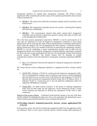 Computer Science & Information Technology (CS & IT) 5
management interface) for sending these management commands. The obvious security
requirements (SR) considering the sensitive nature of the operations performed by the invocation
of these commands are:
• MH-SR-1: The sources from which these commands originate must be restricted to some
trusted sources
• MH-SR-2: The management commands must be sent securely - protecting their integrity
and sometimes confidentiality.
• MH-SR-3: The communication channels (data paths) carrying these management
commands must be logically isolated from channels carrying other types of traffic such
as the data/application related traffic.
Out of the three security requirements stated above, MH-SR-1 is met by restricting the set of
users who are authorized to invoke the hypervisor management commands to some trusted
administrators and by restricting the origin of the command packets to designated administrative
LANs within the enterprise [6]. For accomplishing this latter objective, a dedicated software-
defined firewall may have to be installed exclusively for protecting the management interface.
MH-SR-2 is met by establishing a secure communication protocol such as SSH with the
management interface and sending the management commands digitally signed and/or encrypted
[6]. Hence the only security requirement here that has to be met through a virtual network-based
security solution is MH-SR-3. The security solution (SS) for obtaining an isolated
communication channel exclusively dedicated to management commands (requirement MH-SR-
3) is:
• SS-1: Use a dedicated virtual network segment for sending all management commands to
the Hypervisor.
The virtual network security configuration operations to implement the above security solution
are:
• VN-SC-OP-1: Dedicate a VLAN for carrying just the hypervisor management traffic.
This is accomplished by creating a port of connection type console or kernel (depending
upon the hypervisor) on a virtual switch of the hypervisor and assigning a VLAN ID to
that port and associating the management interface (along with its IP address) with it. A
dedicated VLAN on a kernel-type port is also the preferred configuration option for
supporting VM Migration commands.
• VN-SC-OP-2: An added security assurance, in the pursuit of isolating management
traffic from all other traffic into the hypervisor, can be obtained by having a virtual
switch (vSwitch) just dedicated for defining the management VLAN with no other
connections.
Analysis of the security solution: A dedicated virtual network segment is just one of the three
security solutions for managing the hypervisor. It has to be augmented with administrator access
control, interface-protecting firewall and a secure communication protocol.
3.2 Providing Selective Isolation/Connectivity between various applications/VMs
(VM-CO)
In the previous section, the need for isolating the management traffic from the application traffic
was addressed. There is also a need to provide selective isolation among traffic pertaining to
 