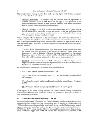 6 Computer Science & Information Technology (CS & IT)
different applications running in VMs. This need is closely aligned with the two deployment
scenarios outlined in Section 1 as follows:
• Multi-tier Applications: The enterprise may run multiple multi-tier applications of
different sensitivity levels in VMs based on the type of data processed or the
functions/operations performed. In some instances, VMs need to be isolated based on the
Line of Business (LOB) and/or functional departments.
• Multiple Tenants on a Host: VMs belonging to different cloud service clients must be
logically isolated from one another to protect the integrity of data and applications hosted
on them. In many instances, there may be the need to provide logical isolation among
VMs belonging to the same cloud service client.
After isolating the VMs by the nature of the application (or LOB or Functional Department) or
cloud service client, it may be found that some business processes require that applications in the
VMs of one department/LOB may need to communicate or interact with applications in VMs of
other departments/LOBs. These twin security requirements (Selective Isolation and Connectivity)
are stated as follows:
• VM-SR-1: Traffic going into/emanating from VMs running sensitive applications must
be isolated from traffic pertaining to non-sensitive applications. Traffic among VMs
belonging to a Line of Business (LOB) or a functional department (e.g., Accounting,
Engineering etc) or a cloud service client must be isolated from corresponding traffic
from other LOBs, functional departments or cloud service clients respectively.
• VM-SR-2: Communication between VMs belonging to different logical groups
(Application Profile, LOB or Functional Department) must be enabled in some instances
but should be governed by a security policy.
The various security solutions that can meet the above requirements are:
• SS-2: Virtual Network Segmentation using VLAN IDs
• SS-3: Virtual Network Segmentation using VLAN IDs with Software Defined Network
(SDN) support
• SS-4: Control of Network traffic using Firewalls installed as Virtual Security Appliances
(VSA)
• SS-5: Control of Network traffic using Virtual Switches with SDN Support
A description of the above security solutions, the virtual network security configuration
operations needed to implement each of the solutions and performance characteristics of each of
these solutions are given below:
3.2.1 Virtual Network Segmentation using VLAN IDs
Isolation of traffic among VMs residing in a virtualized host (or in different hosts) is achieved by
segmentation of the virtual network and connecting the VMs (or Virtual Network Interface Cards
(vNICs)) to the corresponding port in the virtual switch tagged with the ID of that virtual network
segment. A common technology used for this purpose is the Virtual Local Area Network or
VLAN. Since the VMs in a virtualized host are connected to virtual switches, the ports in the
virtual switches are tagged with VLAN IDs and the VMs designated for a particular VLAN
 