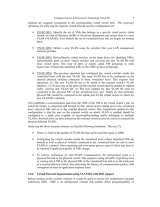 Computer Science & Information Technology (CS & IT) 7
segment are assigned (connected) to the corresponding virtual switch port. The necessary
operations for achieving the requisite virtual network security configuration are:
• VN-SC-OP-3: Identify the set of VMs that belongs to a specific cloud service client
(tenant) or Line of Business (LOB) or functional department and assign them to a new
VLAN (VLAN ID). Also identify the set of virtualized hosts that are targets for hosting
them.
• VN-SC-OP-4: Define a new VLAN using the interface that your LAN management
software provides.
• VN-SC-OP-5: Define/Identity virtual switches on the target hosts (for identified VMs),
define/identify ports on those virtual switches and associate the new VLAN ID with
those switch ports. This type of ports is simply called VM portgroup in some
hypervisors. Connect the identified VMs (or the vNIC) to those portgroups.
• VN-SC-OP-6: The previous operation has configured the virtual switches inside the
virtualized hosts with the new VLAN. The same VLAN has to be configured on the
external physical switches connected to those virtualized hosts. This requires four
operations: (1) The new VLAN ID has to be added to the external switch’s VLAN
database; (2) At least one of the ports on that external switch must be enabled to support
traffic carrying that VLAN ID; (3) The port enabled for that VLAN ID must be
connected to the physical NIC of the virtualized host, and finally (4) that particular
physical NIC should be connected as the uplink port for the virtual switch on which the
new VLAN ID is defined.
This establishes a communication path from the vNIC of the VM to the virtual switch’s port (to
which the former is connected) and through its (the virtual switch) uplink port to the virtualized
host’s physical NIC and on to the external physical switch. One requirement needed for this
configuration is that the port on the external switch on which VLAN is enabled should be
configured as a trunk port (capable of receiving/forwarding traffic belonging to multiple
VLANs). Firewall rules can then defined on this external switch to provide selective connectivity
between different VLANs.
Analyzing the above security solution, we find the following limitations. They are [7]:
• There is a limit to the number of VLAN IDs that can be used (the figure is 4096)
• Configuring the virtual switches inside the virtualized hosts (where identified VMs are
hosted) as well as physical switches connected to the virtualized hosts for one or more
VLANs is a manual, time-consuming and error-prone process, part of which may have to
be repeated if application profile of VMs change.
• To enforce restrictions on inter-VLAN communication, the enforcement point is a
physical firewall or the physical switch. This requires routing all traffic originating from
or coming into a VM to the physical NIC of the virtualized host and on to the trunk port
of a external physical switch, thus increasing the latency of communication packets with
consequent increase in application response times.
3.2.2 Virtual Network Segmentation using VLAN IDs with SDN support
Before looking at this security solution, it would be good to review the architectural concepts
underlying SDN. SDN is an architectural concept that enables direct programmability of
 