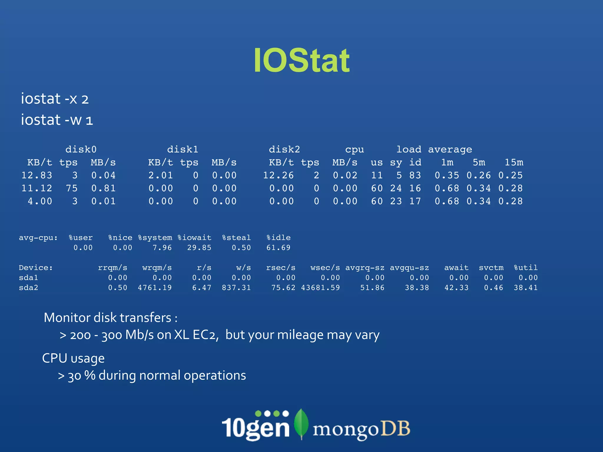 IOStat
iostat ‐x 2
iostat ‐w 1
            disk0                 disk1                 disk2         cpu         load average
 KB/t      tps MB/s            KB/t tps   MB/s          KB/t tps    MB/s    us   sy id   1m    5m 15m
12.83        3 0.04            2.01   0   0.00         12.26   2    0.02    11    5 83 0.35 0.26 0.25
11.12       75 0.81            0.00   0   0.00          0.00   0    0.00    60   24 16 0.68 0.34 0.28
 4.00        3 0.01            0.00   0   0.00          0.00   0    0.00    60   23 17 0.68 0.34 0.28


avg-cpu:    %user     %nice %system %iowait   %steal   %idle
             0.00      0.00    7.96   29.85     0.50   61.69

Device:             rrqm/s    wrqm/s    r/s      w/s   rsec/s   wsec/s avgrq-sz avgqu-sz   await   svctm   %util
sda1                  0.00      0.00   0.00     0.00     0.00     0.00     0.00     0.00    0.00    0.00    0.00
sda2                  0.50   4761.19   6.47   837.31    75.62 43681.59    51.86    38.38   42.33    0.46   38.41


     Monitor disk transfers : 
       > 200 ‐ 300 Mb/s on XL EC2,  but your mileage may vary
    CPU usage
      > 30 % during normal operations 
 