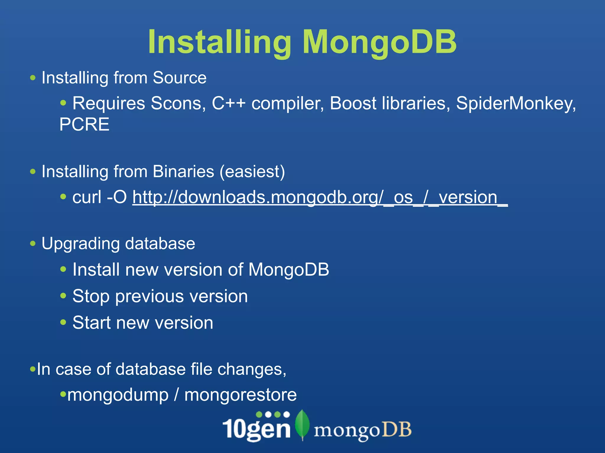 Installing MongoDB
• Installing from Source
    • Requires Scons, C++ compiler, Boost libraries, SpiderMonkey,
    PCRE

• Installing from Binaries (easiest)
    • curl -O http://downloads.mongodb.org/_os_/_version_

• Upgrading database
    • Install new version of MongoDB
    • Stop previous version
    • Start new version

•In case of database file changes,
    •mongodump / mongorestore
 