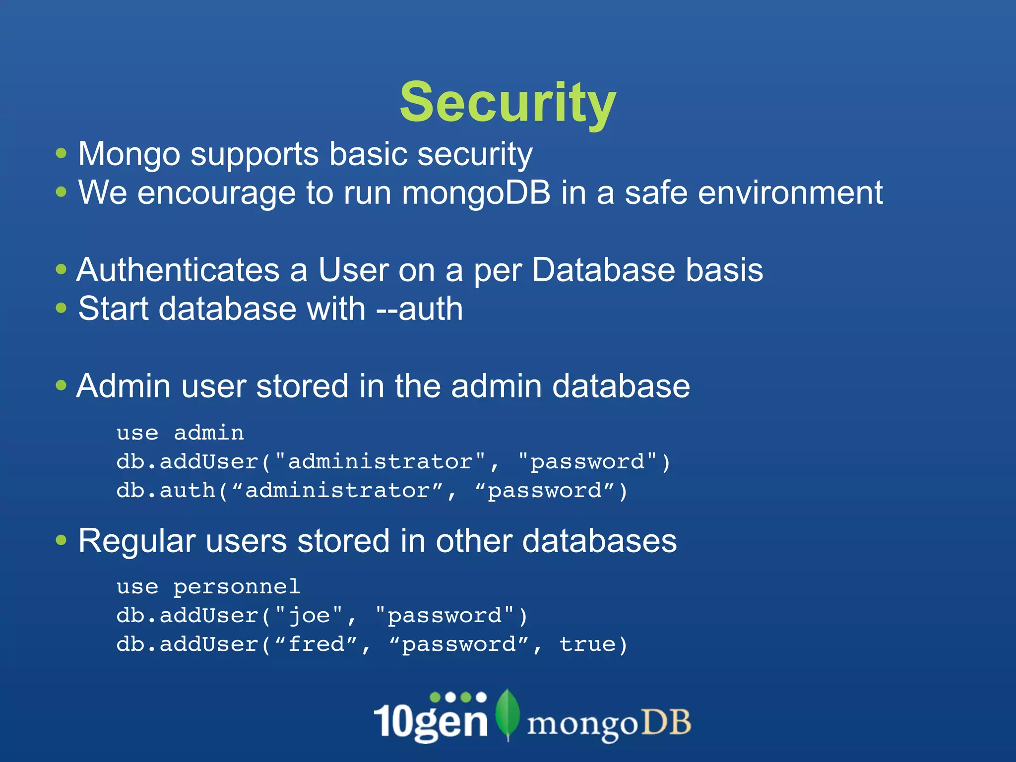 Security
• Mongo supports basic security
• We encourage to run mongoDB in a safe environment
• Authenticates a User on a per Database basis
• Start database with --auth
• Admin user stored in the admin database
    use admin
    db.addUser("administrator", "password")
    db.auth(“administrator”, “password”)

• Regular users stored in other databases
    use personnel
    db.addUser("joe", "password")
    db.addUser(“fred”, “password”, true)
 