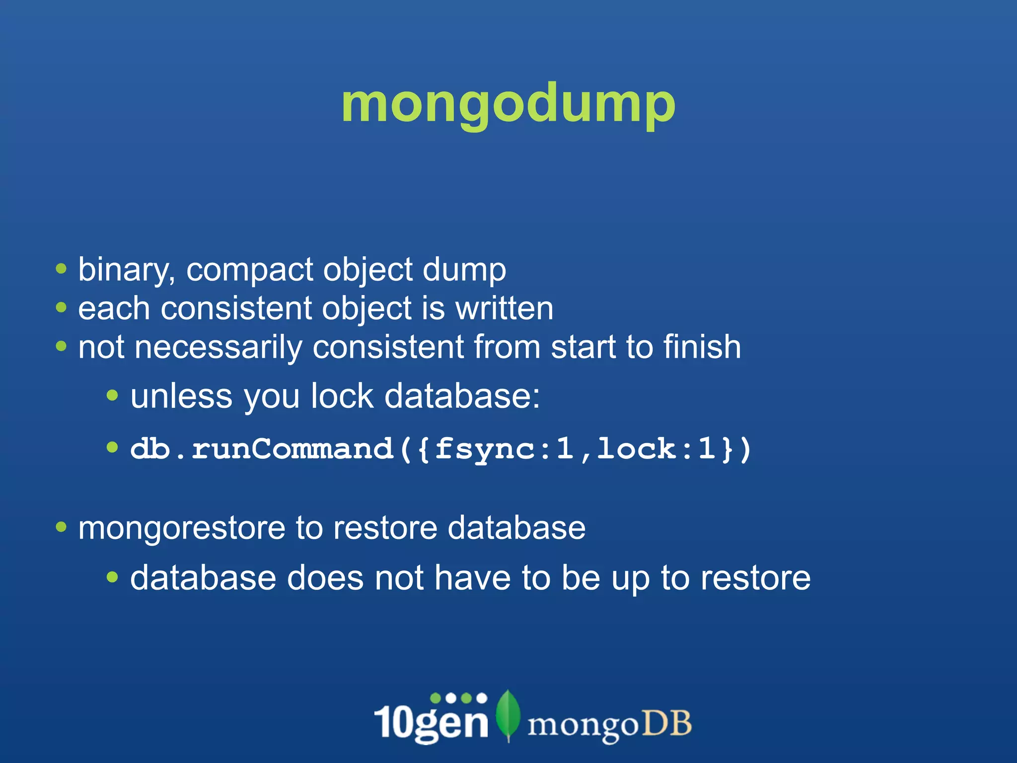 mongodump

• binary, compact object dump
• each consistent object is written
• not necessarily consistent from start to finish
   • unless you lock database:
   • db.runCommand({fsync:1,lock:1})
• mongorestore to restore database
   • database does not have to be up to restore
 
